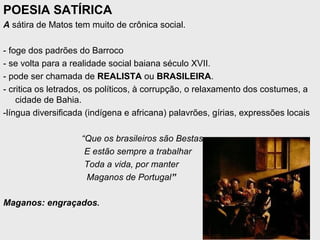 POESIA SATÍRICA
A sátira de Matos tem muito de crônica social.
- foge dos padrões do Barroco
- se volta para a realidade social baiana século XVII.
- pode ser chamada de REALISTA ou BRASILEIRA.
- critica os letrados, os políticos, à corrupção, o relaxamento dos costumes, a
cidade de Bahia.
-língua diversificada (indígena e africana) palavrões, gírias, expressões locais
“Que os brasileiros são Bestas
E estão sempre a trabalhar
Toda a vida, por manter
Maganos de Portugal”
Maganos: engraçados.
 