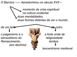 O Barroco -----predominou no século XVII –
momento de crise espiritual
na cultura ocidental.
duas mentalidades,
duas formas distintas de ver o mundo:
de um lado de outro
o paganismo e o a forte onda de
sensualismo do religiosidade
Renascimento, lembra
(em declínio)
teocentrismo medieval
 