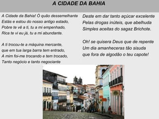 A CIDADE DA BAHIA
A Cidade da Bahia! Ó quão dessemelhante
Estás e estou do nosso antigo estado,
Pobre te vê a ti, tu a mi empenhado,
Rica te vi eu já, tu a mi abundante.
A ti trocou-te a máquina mercante,
que em tua larga barra tem entrado,
A mim foi-me trocando e tem trocado,
Tanto negócio e tanto negociante
Deste em dar tanto açúcar excelente
Pelas drogas inúteis, que abelhuda
Simples aceitas do sagaz Brichote.
Oh! se quisera Deus que de repente
Um dia amanheceras tão sisuda
que fora de algodão o teu capote!
 