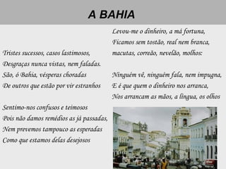 A BAHIA
Tristes sucessos, casos lastimosos,
Desgraças nunca vistas, nem faladas.
São, ó Bahia, vésperas choradas
De outros que estão por vir estranhos
 
Sentimo-nos confusos e teimosos
Pois não damos remédios as já passadas,
Nem prevemos tampouco as esperadas
Como que estamos delas desejosos
Levou-me o dinheiro, a má fortuna,
Ficamos sem tostão, real nem branca,
macutas, correão, nevelão, molhos:
 
Ninguém vê, ninguém fala, nem impugna,
E é que quem o dinheiro nos arranca,
Nos arrancam as mãos, a língua, os olhos
 