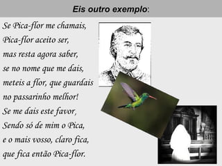 Eis outro exemploEis outro exemplo:
Se Pica-flor me chamais,
Pica-flor aceito ser,
mas resta agora saber,
se no nome que me dais,
meteis a flor, que guardais
no passarinho melhor!
Se me dais este favor,,
Sendo só de mim o Pica,
e o mais vosso, claro fica,
que fica então Pica-flor.
 