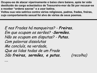 Ocupou-se de atacar viperinamente o baixo clero baiano, após ter sido
destituído do cargo eclesiástico de Tesoureiro-mor da Sé por recusar-se
a receber “ordens sacras” e a usar batina.
Voltou sua veia satírica contra vários religiosos, padres, frades, freiras,
cujo comportamento sexual foi alvo de vários de seus poemas.
...
E nos Frades há manqueiras? - Freiras.
Em que ocupam os serões? -Sermões.
Não se ocupam em disputas? - Putas.
Com palavras dissolutas
Me concluís, na verdade,
Que as lidas todas de um Frade
São freiras, sermões, e putas. (recolha)
...
 