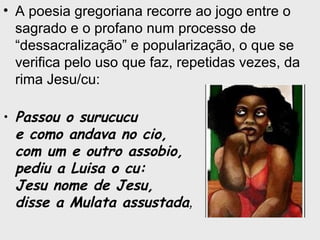 • A poesia gregoriana recorre ao jogo entre o
sagrado e o profano num processo de
“dessacralização” e popularização, o que se
verifica pelo uso que faz, repetidas vezes, da
rima Jesu/cu:
• Passou o surucucu
e como andava no cio,
com um e outro assobio,
pediu a Luisa o cu:
Jesu nome de Jesu,
disse a Mulata assustada,
 
