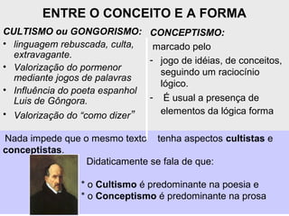 ENTRE O CONCEITO E A FORMA
CULTISMO ou GONGORISMO:
• linguagem rebuscada, culta,
extravagante.
• Valorização do pormenor
mediante jogos de palavras
• Influência do poeta espanhol
Luis de Gôngora.
• Valorização do “como dizer”
CONCEPTISMO:
marcado pelo
- jogo de idéias, de conceitos,
seguindo um raciocínio
lógico.
- É usual a presença de
elementos da lógica forma
Nada impede que o mesmo texto tenha aspectos cultistas e
conceptistas.
Didaticamente se fala de que:
* o Cultismo é predominante na poesia e
* o Conceptismo é predominante na prosa
 