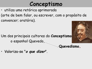 Conceptismo
• utiliza uma retórica aprimorada
(arte de bem falar, ou escrever, com o propósito de
convencer; oratória).
Um dos principais cultores do ConceptismoConceptismo
o espanhol Quevedo,
QuevedismoQuevedismo..
• Valoriza-se "Valoriza-se "o queo que dizerdizer".".
 