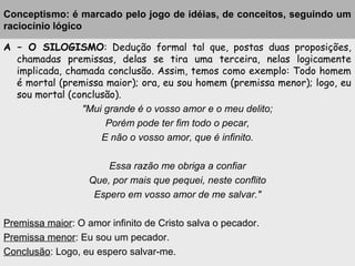 Conceptismo: é marcado pelo jogo de idéias, de conceitos, seguindo um
raciocínio lógico
A – O SILOGISMO: Dedução formal tal que, postas duas proposições,
chamadas premissas, delas se tira uma terceira, nelas logicamente
implicada, chamada conclusão. Assim, temos como exemplo: Todo homem
é mortal (premissa maior); ora, eu sou homem (premissa menor); logo, eu
sou mortal (conclusão).
"Mui grande é o vosso amor e o meu delito;
Porém pode ter fim todo o pecar,
E não o vosso amor, que é infinito.
Essa razão me obriga a confiar
Que, por mais que pequei, neste conflito
Espero em vosso amor de me salvar."
Premissa maior: O amor infinito de Cristo salva o pecador.
Premissa menor: Eu sou um pecador.
Conclusão: Logo, eu espero salvar-me.
 