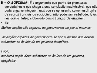 B – O SOFISMA: É o argumento que parte de premissas
verdadeiras e que chega a uma conclusão inadmissível, que não
pode enganar ninguém, mas que se apresenta como resultante
de regras formais do raciocínio, não pode ser refutado. É um
raciocínio falso, elaborado com a função de enganar.
• Ex.:
Muitas nações são capazes de governarem-se por si mesmas;
as nações capazes de governarem-se por si mesma não devem
submeter-se às leis de um governo despótico.
Logo,
nenhuma nação deve submeter-se às leis de um governo
despótico
 