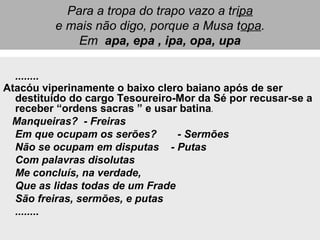Para a tropa do trapo vazo a tripa
e mais não digo, porque a Musa topa.
Em apa, epa , ipa, opa, upa
........
Atacóu viperinamente o baixo clero baiano após de ser
destituído do cargo Tesoureiro-Mor da Sé por recusar-se a
receber “ordens sacras ” e usar batina.
Manqueiras? - Freiras
Em que ocupam os serões? - Sermões
Não se ocupam em disputas - Putas
Com palavras disolutas
Me concluís, na verdade,
Que as lidas todas de um Frade
São freiras, sermões, e putas
........
 