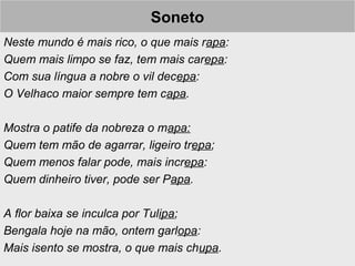SonetoSoneto
Neste mundo é mais rico, o que mais rapa:
Quem mais limpo se faz, tem mais carepa:
Com sua língua a nobre o vil decepa:
O Velhaco maior sempre tem capa.
Mostra o patife da nobreza o mapa:
Quem tem mão de agarrar, ligeiro trepa;
Quem menos falar pode, mais increpa:
Quem dinheiro tiver, pode ser Papa.
A flor baixa se inculca por Tulipa;
Bengala hoje na mão, ontem garlopa:
Mais isento se mostra, o que mais chupa.
 
