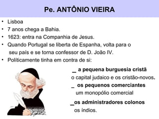 Pe. ANTÔNIO VIEIRA
• Lisboa
• 7 anos chega a Bahia.
• 1623: entra na Companhia de Jesus.
• Quando Portugal se liberta de Espanha, volta para o
seu país e se torna confessor de D. João IV.
• Políticamente tinha em contra de si:
_ a pequena burguesia cristã
o capital judaico e os cristão-novos.
_ os pequenos comerciantes
um monopólio comercial
_os administradores colonos
os índios.
 