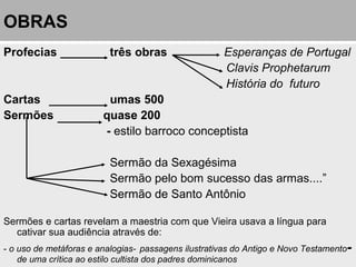 OBRAS
Profecias três obras Esperanças de Portugal
Clavis Prophetarum
História do futuro
Cartas umas 500
Sermões quase 200
- estilo barroco conceptista
Sermão da Sexagésima
Sermão pelo bom sucesso das armas....”
Sermão de Santo Antônio
Sermões e cartas revelam a maestria com que Vieira usava a língua para
cativar sua audiência através de:
- o uso de metáforas e analogias- passagens ilustrativas do Antigo e Novo Testamento-
de uma crítica ao estilo cultista dos padres dominicanos
 