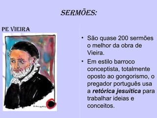 SERMÕES:
• São quase 200 sermões
o melhor da obra de
Vieira.
• Em estilo barroco
conceptista, totalmente
oposto ao gongorismo, o
pregador português usa
a retórica jesuitica para
trabalhar ideias e
conceitos.
PE ViEiRa
 
