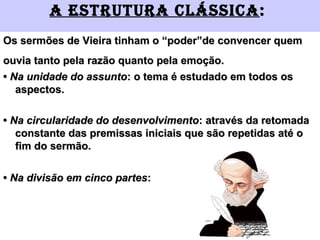 a EStRutuRa cláSSica:
Os sermões de Vieira tinham o “poder”de convencer quemOs sermões de Vieira tinham o “poder”de convencer quem
ouvia tanto pela razão quanto pela emoção.ouvia tanto pela razão quanto pela emoção.
•• Na unidade do assuntoNa unidade do assunto: o tema é estudado em todos os: o tema é estudado em todos os
aspectos.aspectos.
•• Na circularidade do desenvolvimentoNa circularidade do desenvolvimento: através da retomada: através da retomada
constante das premissas iniciais que são repetidas até oconstante das premissas iniciais que são repetidas até o
fim do sermão.fim do sermão.
•• Na divisão em cinco partesNa divisão em cinco partes::
 