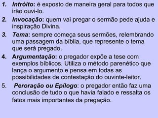 1. Intróito: é exposto de maneira geral para todos que
irão ouvi-lo.
2. Invocação: quem vai pregar o sermão pede ajuda e
inspiração Divina.
3. Tema: sempre começa seus sermões, relembrando
uma passagem da bíblia, que represente o tema
que será pregado.
4. Argumentação: o pregador expõe a tese com
exemplos bíblicos. Utiliza o método parenético que
lança o argumento e pensa em todas as
possibilidades de contestação do ouvinte-leitor.
5. Peroração ou Epílogo: o pregador então faz uma
conclusão de tudo o que havia falado e ressalta os
fatos mais importantes da pregação.
 