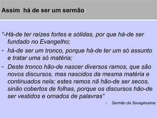 Assim há de ser um sermão:
“-Há-de ter raízes fortes e sólidas, por que há-de ser
fundado no Evangelho;
- há-de ser um tronco, porque há-de ter um só assunto
e tratar uma só matéria;
- Deste tronco hão-de nascer diversos ramos, que são
novos discursos, mas nascidos da mesma matéria e
continuados nela; estes ramos nã hão-de ser secos,
sinão cobertos de folhas, porque os discursos hão-de
ser vestidos e ornados de palavras”
- Sermão da Sexagéssima
 