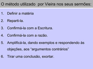 O método utilizado por Vieira nos seus sermões:
1. Definir a matéria
2. Reparti-la.
3. Confirmá-la com a Escritura.
4. Confirmá-la com a razão.
5. Amplificá-la, dando exemplos e respondendo às
objeções, aos “argumentos contrários”
6. Tirar uma conclusão, exortar.
 