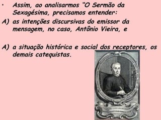 • Assim, ao analisarmos “O Sermão da
Sexagésima, precisamos entender:
A) as intenções discursivas do emissor da
mensagem, no caso, Antônio Vieira, e
A) a situação histórica e social dos receptores, os
demais catequistas.
 