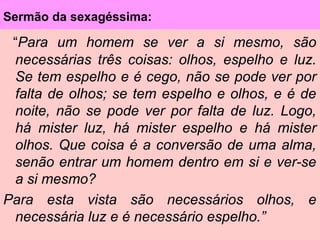 Sermão da sexagéssima:
“Para um homem se ver a si mesmo, são
necessárias três coisas: olhos, espelho e luz.
Se tem espelho e é cego, não se pode ver por
falta de olhos; se tem espelho e olhos, e é de
noite, não se pode ver por falta de luz. Logo,
há mister luz, há mister espelho e há mister
olhos. Que coisa é a conversão de uma alma,
senão entrar um homem dentro em si e ver-se
a si mesmo?
Para esta vista são necessários olhos, e
necessária luz e é necessário espelho.”
 