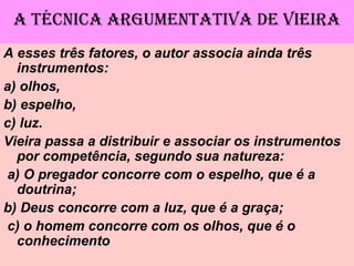 A TÉCNICA ARGUMENTATIVA DE VIEIRA
A esses três fatores, o autor associa ainda três
instrumentos:
a) olhos,
b) espelho,
c) luz.
Vieira passa a distribuir e associar os instrumentos
por competência, segundo sua natureza:
a) O pregador concorre com o espelho, que é a
doutrina;
b) Deus concorre com a luz, que é a graça;
c) o homem concorre com os olhos, que é o
conhecimento
 