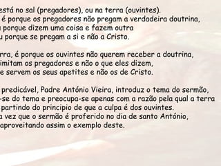está no sal (pregadores), ou na terra (ouvintes).
é porque os pregadores não pregam a verdadeira doutrina,
u porque dizem uma coisa e fazem outra
u porque se pregam a si e não a Cristo.
rra, é porque os ouvintes não querem receber a doutrina,
imitam os pregadores e não o que eles dizem,
e servem os seus apetites e não os de Cristo.
predicável, Padre António Vieira, introduz o tema do sermão,
-se do tema e preocupa-se apenas com a razão pela qual a terra
partindo do principio de que a culpa é dos ouvintes.
a vez que o sermão é proferido no dia de santo António,
aproveitando assim o exemplo deste.
 