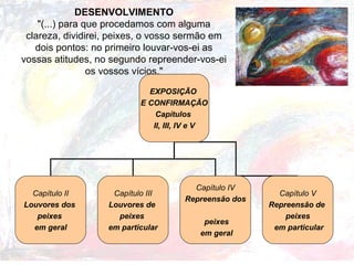 DESENVOLVIMENTO
"(...) para que procedamos com alguma
clareza, dividirei, peixes, o vosso sermão em
dois pontos: no primeiro louvar-vos-ei as
vossas atitudes, no segundo repreender-vos-ei
os vossos vícios."
EXPOSIÇÃO
E CONFIRMAÇÃO
Capítulos
II, III, IV e V
Capítulo II
Louvores dos
peixes
em geral
Capítulo III
Louvores de
peixes
em particular
Capítulo IV
Repreensão dos
peixes
em geral
Capítulo V
Repreensão de
peixes
em particular
 