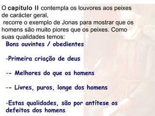 Bons ouvintes / obedientes
-Primeira criação de deus
-- Melhores do que os homens
-- Livres, puros, longe dos homens
-Estas qualidades, são por antítese os
defeitos dos homens.
O capitulo II contempla os louvores aos peixes
de carácter geral,
recorre o exemplo de Jonas para mostrar que os
homens são muito piores que os peixes. Como
suas qualidades temos:
 