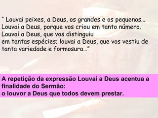 “ Louvai peixes, a Deus, os grandes e os pequenos…
Louvai a Deus, porque vos criou em tanto número.
Louvai a Deus, que vos distinguiu
em tantas espécies; louvai a Deus, que vos vestiu de
tanta variedade e formosura…”
A repetição da expressão Louvai a Deus acentua a
finalidade do Sermão:
o louvor a Deus que todos devem prestar.
 