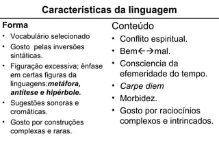 Características da linguagem
Forma
• Vocabulário selecionado
• Gosto pelas inversões
sintáticas.
• Figuração excessiva; ênfase
em certas figuras da
linguagens:metáfora,
antítese e hipérbole.
• Sugestões sonoras e
cromâticas.
• Gosto por construções
complexas e raras.
Conteúdo
• Conflito espiritual.
• Bemmal.
• Consciencia da
efemeridade do tempo.
• Carpe diem
• Morbidez.
• Gosto por raciocínios
complexos e intrincados.
 