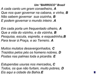 Um “BARROCO” Brasil
A cada canto um gram conselheiro, A
Que nos quer governar na cabana, e vinha, B
Não sabem governar sua cozinha, B
E podem governar o mundo inteiro .A
Em cada porta um frequentado olheiro, A
Que a vida do vizinho, e da vizinha, B
Pesquisa, escuta, espreita, e esquadrinha,B
Para levar à Praça, e ao Terreiro. A
Muitos mulatos desavergonhados, C
Trazidos pelos pés os homens nobres, D
Postas nas palmas toda a picardia. E
Estupendas usuras nos mercados, C
Todos, os que não furtam, muito pobres, D
Eis aqui a cidade da Bahia.E
 