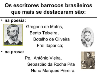 Os escritores barrocos brasileiros
que mais se destacaram são:
• na poesia:
Gregório de Matos,
Bento Teixeira,
Botelho de Oliveira
Frei Itaparica;
• na prosa:
Pe. Antônio Vieira,
Sebastião da Rocha Pita
Nuno Marques Pereira.
 