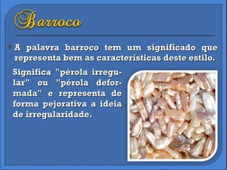 A palavra barroco tem um significado que representa bem as características deste estilo.  Significa "pérola irregu-lar" ou "pérola defor-mada" e representa de forma pejorativa a ideia de irregularidade. 