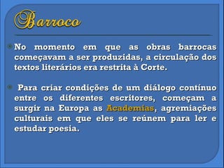No momento em que as obras barrocas começavam a ser produzidas, a circulação dos textos literários era restrita à Corte.  Para criar condições de um diálogo contínuo entre os diferentes escritores, começam a surgir na Europa as  Academias , agremiações culturais em que eles se reúnem para ler e estudar poesia. 