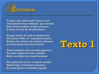 A serpe, que adornando várias cores, Com passos mais oblíquos, que serenos, Entre belos jardins, prados amenos, É maio errante de torcidas flores; Se quer matar da sede os desfavores, Os cristais bebe co’ a peçonha menos, Porque não morra cós mortais venenos. Se acaso gosta dos vitais licores. Assim também meu coração queixoso, Na sede ardente do feliz cuidado Bebe cos olhos teu cristal fermoso; Pois para não morrer no gosto amado, Depõe logo o tormento venenoso, Se acaso gosta o cristalino agrado Texto 1 