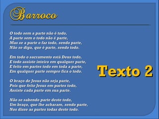 O todo sem a parte não é todo, A parte sem o todo não é parte, Mas se a parte o faz todo, sendo parte, Não se diga, que é parte, sendo todo.    Em todo o sacramento está Deus todo, E todo assiste inteiro em qualquer parte, E feito em partes todo em toda a parte, Em qualquer parte sempre fica o todo. O braço de Jesus não seja parte, Pois que feito Jesus em partes todo, Assiste cada parte em sua parte.    Não se sabendo parte deste todo, Um braço, que lhe acharam, sendo parte, Nos disse as partes todas deste todo.  Texto 2 