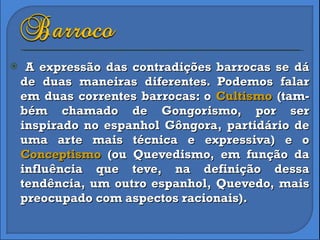 A expressão das contradições barrocas se dá de duas maneiras diferentes. Podemos falar em duas correntes barrocas: o  Cultismo  (tam-bém chamado de Gongorismo, por ser inspirado no espanhol Gôngora, partidário de uma arte mais técnica e expressiva) e o  Conceptismo  (ou Quevedismo, em função da influência que teve, na definição dessa tendência, um outro espanhol, Quevedo, mais preocupado com aspectos racionais). 