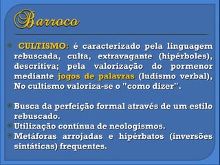 CULTISMO :  é caracterizado pela linguagem rebuscada, culta, extravagante (hipérboles), descritiva; pela valorização do pormenor mediante  jogos de palavras  (ludismo verbal), No cultismo valoriza-se o "como dizer".  Busca da perfeição formal através de um estilo rebuscado. Utilização contínua de neologismos. Metáforas arrojadas e hipérbatos (inversões sintáticas) frequentes.  