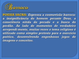 POESIA SACRA:  Expressa a cosmovisão barroca: a insignificância do homem perante Deus, a consciência nítida do pecado e a busca do perdão. Ao lado de momentos de verdadeiro arrependi-mento, muitas vezes o tema religioso é utilizado como simples pretexto para o exercício poético, desenvolvendo engenhosos jogos de imagens e conceitos. 