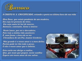 A CRISTO N. S. CRUCIFICADO, estando o poeta na última hora de sua vida  Meu Deus, que estais pendente de um madeiro, Em cuja lei protesto de viver,  Em cuja santa lei hei de morrer, Animoso, constante, firme e inteiro:  Neste lance, por ser o derradeiro, Pois vejo a minha vida anoitecer; É, meu Jesus, a hora de se ver  A brandura de um Pai, manso Cordeiro.  Mui grande é o vosso amor e o meu delito; Porém pode ter fim todo o pecar, E não o vosso amor que é infinito. Esta razão me obriga a confiar, Que, por mais que pequei, neste conflito Espero em vosso amor de me salvar. 