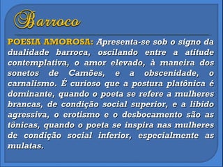 POESIA AMOROSA:  Apresenta-se sob o signo da dualidade barroca, oscilando entre a atitude contemplativa, o amor elevado, à maneira dos sonetos de Camões, e a obscenidade, o carnalismo. É curioso que a postura platônica é dominante, quando o poeta se refere a mulheres brancas, de condição social superior, e a libido agressiva, o erotismo e o desbocamento são as tônicas, quando o poeta se inspira nas mulheres de condição social inferior, especialmente as mulatas. 