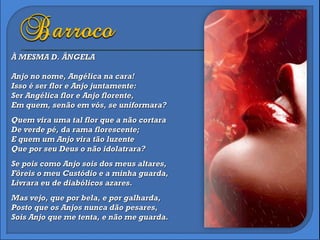 À MESMA D. ÂNGELA Anjo no nome, Angélica na cara!  Isso é ser flor e Anjo juntamente: Ser Angélica flor e Anjo florente, Em quem, senão em vós, se uniformara? Quem vira uma tal flor que a não cortara De verde pé, da rama florescente; E quem um Anjo vira tão luzente Que por seu Deus o não idolatrara? Se pois como Anjo sois dos meus altares,  Fôreis o meu Custódio e a minha guarda,  Livrara eu de diabólicos azares. Mas vejo, que por bela, e por galharda,  Posto que os Anjos nunca dão pesares,  Sois Anjo que me tenta, e não me guarda. 