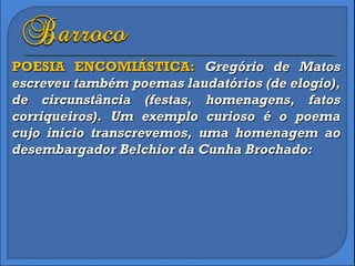 POESIA ENCOMIÁSTICA:  Gregório de Matos escreveu também poemas laudatórios (de elogio), de circunstância (festas, homenagens, fatos corriqueiros). Um exemplo curioso é o poema cujo inicio transcrevemos, uma homenagem ao desembargador Belchior da Cunha Brochado: 