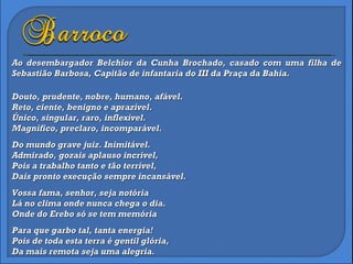 Douto, prudente, nobre, humano, afável. Reto, ciente, benigno e aprazível. Único, singular, raro, inflexível. Magnífico, preclaro, incomparável. Do mundo grave juiz. Inimitável. Admirado, gozais aplauso incrível, Pois a trabalho tanto e tão terrível, Dais pronto execução sempre incansável. Vossa fama, senhor, seja notória Lá no clima onde nunca chega o dia. Onde do Erebo só se tem memória Para que garbo tal, tanta energia! Pois de toda esta terra é gentil glória, Da mais remota seja uma alegria. Ao desembargador Belchior da Cunha Brochado, casado com uma filha de Sebastião Barbosa, Capitão de infantaria do III da Praça da Bahia. 