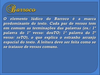O elemento lúdico do Barroco é a marca predominante do texto. Cada par de versos tem em comum as terminações das palavras (ex.: 1ª palavra do 1º verso: douTO; 1ª palavra do 2ª verso: reTO), o que explica o estranho arranjo espacial do texto. A leitura deve ser feita como se se tratasse de versos comuns. 