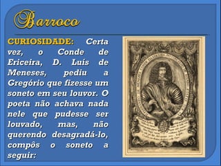 CURIOSIDADE:  Certa vez, o Conde de Ericeira, D. Luís de Meneses, pediu a Gregório que fizesse um soneto em seu louvor. O poeta não achava nada nele que pudesse ser louvado, mas, não querendo desagradá-lo, compôs o soneto a seguir: 