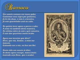 Um soneto começo em vosso gabo; Contemos essa regra por primeira, Já lá vão duas, e esta é a terceira, Já este quartetinho está no cabo. Na quinta torce agora a porca o rabo; A sexta vá também desta maneira, Na sétima entro já com a grã canseira, E saio dos quartetos muito brabo. Agora nos tercetos que direi? Direi, que vós, Senhor, a mim me  honrais, Gabando-vos a vós, eu fico um Rei. Nesta vida um soneto já ditei, Se desta agora escapo, nunca mais; Louvado seja Deus, que o acabei. 