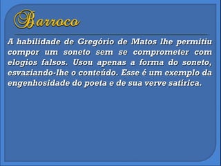A habilidade de Gregório de Matos lhe permitiu compor um soneto sem se comprometer com elogios falsos. Usou apenas a forma do soneto, esvaziando-lhe o conteúdo. Esse é um exemplo da engenhosidade do poeta e de sua verve satírica. 