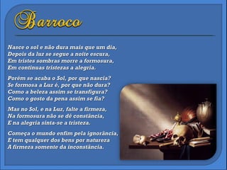 Nasce o sol e não dura mais que um dia, Depois da luz se segue a noite escura, Em tristes sombras morre a formosura, Em continuas tristezas a alegria.   Porém se acaba o Sol, por que nascia? Se formosa a Luz é, por que não dura? Como a beleza assim se transfigura? Como o gosto da pena assim se fia?   Mas no Sol, e na Luz, falte a firmeza, Na formosura não se dê constância, E na alegria sinta-se a tristeza.   Começa o mundo enfim pela ignorância, E tem qualquer dos bens por natureza A firmeza somente da inconstância.  