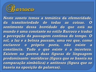Neste soneto temos a temática da efemeridade, da transitoriedade de todas as coisas. O sentimento dessa brevidade do que está no mundo é uma constante no estilo Barroco e traduz a percepção da passagem contínua do tempo. O sol, a luz e a beleza passam, uma vez que, como esclarece o próprio poeta, não existe a constância. Tudo o que existe é a incerteza. Existem no poema duas figuras de linguagem predominante: metáforas (figura que se baseia na comparação simbólica) e antíteses (figura que se baseia na oposição de palavras). 