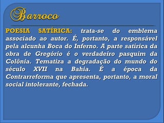 POESIA SATÍRICA:  trata-se do emblema associado ao autor. É, portanto, a responsável pela alcunha Boca do Inferno. A parte satírica da obra de Gregório é o verdadeiro pasquim da Colônia. Tematiza a degradação do mundo do século XVII na Bahia. É a época da Contrarreforma que apresenta, portanto, a moral social intolerante, fechada.  