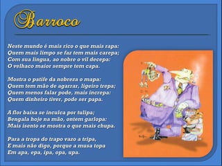 Neste mundo é mais rico o que mais rapa: Quem mais limpo se faz tem mais carepa; Com sua língua, ao nobre o vil decepa: O velhaco maior sempre tem capa. Mostra o patife da nobreza o mapa: Quem tem mão de agarrar, ligeiro trepa; Quem menos falar pode, mais increpa: Quem dinheiro tiver, pode ser papa. A flor baixa se inculca por tulipa; Bengala hoje na mão, ontem garlopa: Mais isento se mostra o que mais chupa. Para a tropa do trapo vazo a tripa, E mais não digo, porque a musa topa Em apa, epa, ipa, opa, upa. 